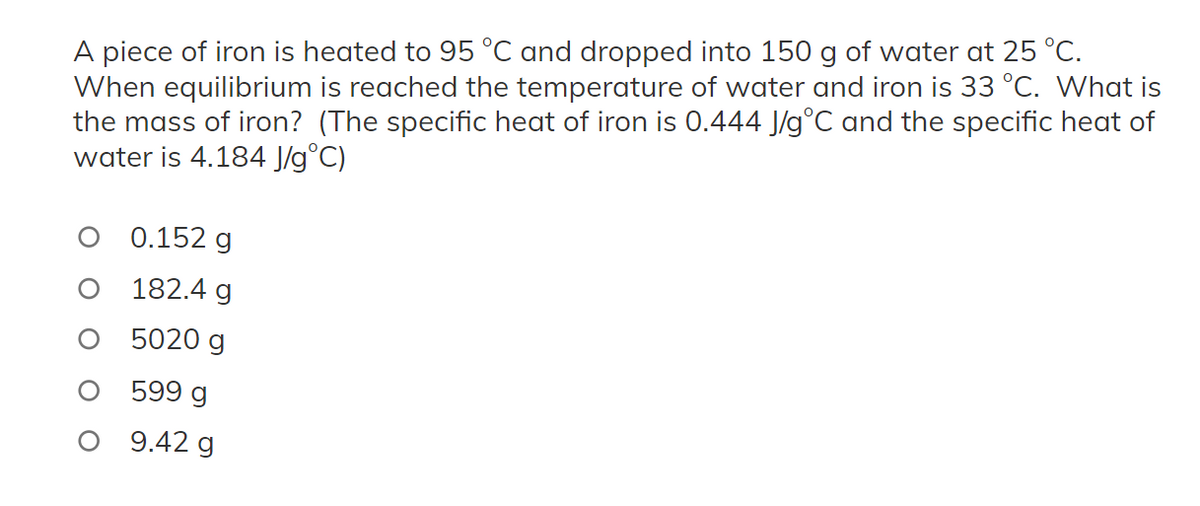 A piece of iron is heated to 95 °C and dropped into 150 g of water at 25 °C.
When equilibrium is reached the temperature of water and iron is 33 °C. What is
the mass of iron? (The specific heat of iron is 0.444 J/g°C and the specific heat of
water is 4.184 J/g °C)
0.152 g
182.4 g
5020 g
599 g
O 9.42 g