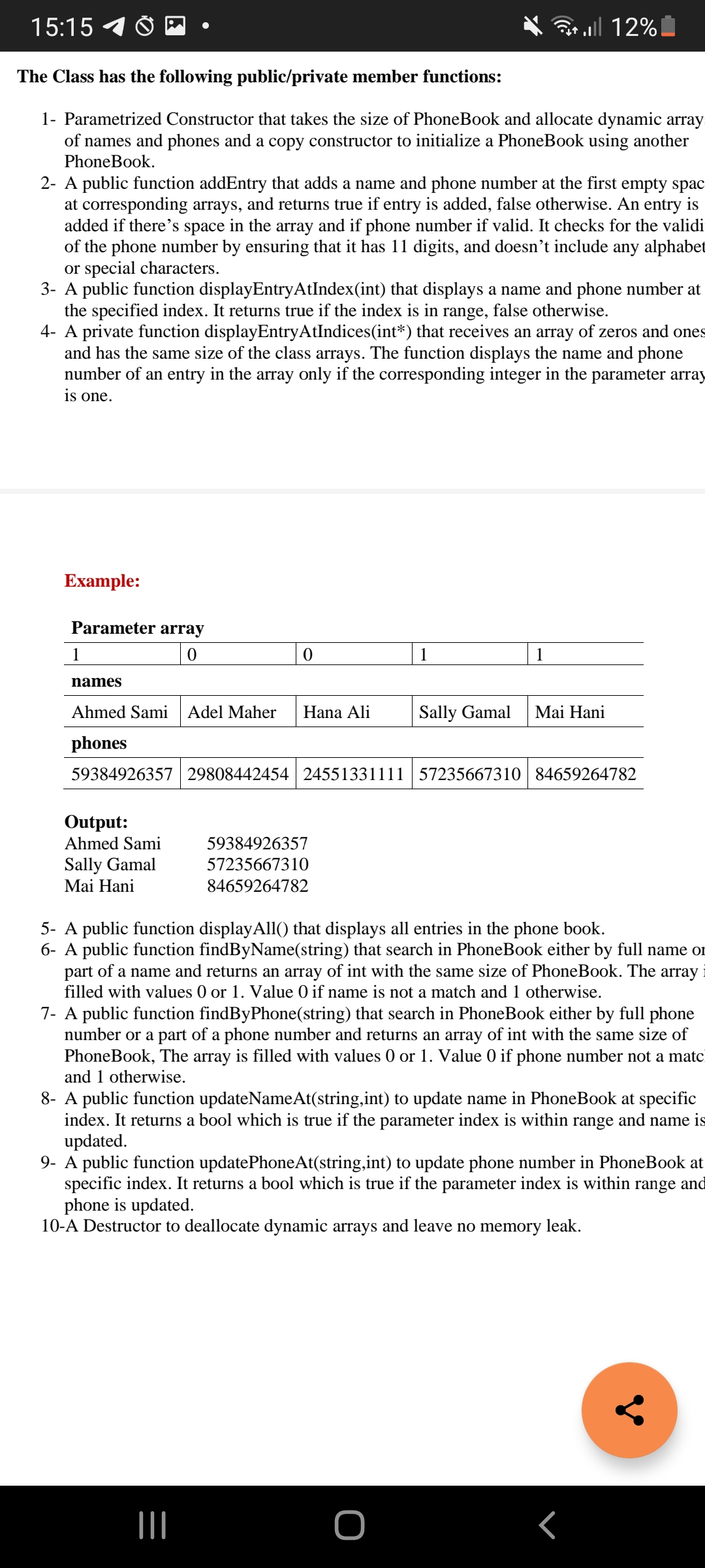 15:15
* ll 12%
The Class has the following public/private member functions:
1- Parametrized Constructor that takes the size of PhoneBook and allocate dynamic array
of names and phones and a copy constructor to initialize a PhoneBook using another
PhoneBook.
2- A public function addEntry that adds a name and phone number at the first empty spac
at corresponding arrays, and returns true if entry is added, false otherwise. An entry is
added if there's space in the array and if phone number if valid. It checks for the validi
of the phone number by ensuring that it has 11 digits, and doesn't include any alphabet
or special characters.
3- A public function displayEntryAtIndex(int) that displays a name and phone number at
the specified index. It returns true if the index is in
4- A private function displayEntryAtIndices(int*) that receives an array of zeros and ones
and has the same size of the class arrays. The function displays the name and phone
number of an entry in the array only if the corresponding integer in the parameter array
is one.
range,
false otherwise.
Example:
Parameter array
1
1
1
names
Ahmed Sami
Adel Maher
Hana Ali
Sally Gamal
Mai Hani
phones
59384926357 29808442454 24551331111 57235667310 84659264782
Output:
Ahmed Sami
59384926357
Sally Gamal
Mai Hani
57235667310
84659264782
5- A public function displayAll() that displays all entries in the phone book.
6- A public function findByName(string) that search in PhoneBook either by full name or
part of a name and returns an array of int with the same size of PhoneBook. The array
filled with values 0 or 1. Value O if name is not a match and 1 otherwise.
7- A public function findByPhone(string) that search in PhoneBook either by full phone
number or a part of a phone number and returns an array of int with the same size of
PhoneBook, The array is filled with values 0 or 1. Value 0 if phone number not a matc
and 1 otherwise.
8- A public function updateNameAt(string,int) to update name in PhoneBook at specific
index. It returns a bool which is true if the parameter index is within range and name is
updated.
9- A public function updatePhoneAt(string,int) to update phone number in PhoneBook at
specific index. It returns a bool which is true if the parameter index is within range and
phone is updated.
10-A Destructor to deallocate dynamic arrays and leave no memory leak.
