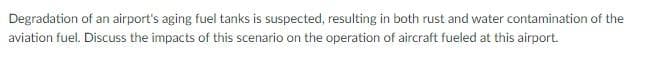 Degradation of an airport's aging fuel tanks is suspected, resulting in both rust and water contamination of the
aviation fuel. Discuss the impacts of this scenario on the operation of aircraft fueled at this airport.
