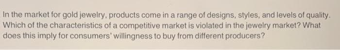 In the market for gold jewelry, products come in a range of designs, styles, and levels of quality.
Which of the characteristics of a competitive market is violated in the jewelry market? What
does this imply for consumers' willingness to buy from different producers?