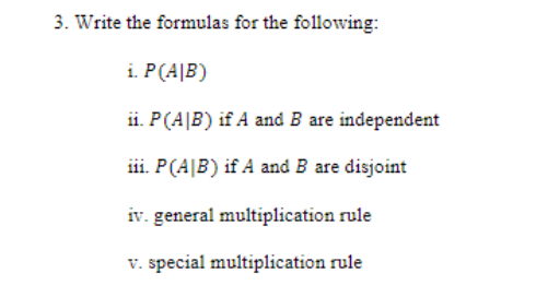 3. Write the formulas for the following:
i. P(AIB)
ii. P(AIB) if A and B are independent
iii. P (AIB) if A and B are disjoint
iv. general multiplication rule
v. special multiplication rule