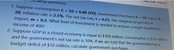 ime left 1:1629
wing questions:
1. Suppose consumption C = 50 + 0.80 (YD), Government Purchases G = 50, Export X=
20, inflation rate is 2.5%. The net tax rate, t = 0.25. The marginal propernsity to
import, m = 0.2. What level of Investment is needed to achieve a target equilibrium
income of 400?
2. Suppose GDP in a closed economy is equal to $100 million, Consumption is $50 million
and the government's net tax rate is 10%. If we are told that the government has a
budget deficit of $10 million, calculate government purchases
