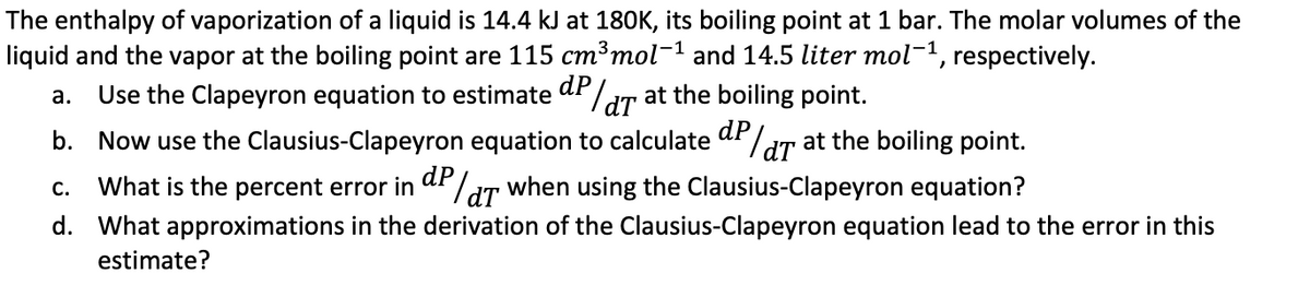 The enthalpy of vaporization of a liquid is 14.4 kJ at 180K, its boiling point at 1 bar. The molar volumes of the
liquid and the vapor at the boiling point are 115 cm³ mol-¹ and 14.5 liter mol-¹, respectively.
a.
Use the Clapeyron equation to estimate d/d at the boiling point.
b. Now use the Clausius-Clapeyron equation to calculate dP/T at the boiling point.
C.
What is the percent error in
P/T when using the Clausius-Clapeyron equation?
dT
d. What approximations in the derivation of the Clausius-Clapeyron equation lead to the error in this
estimate?