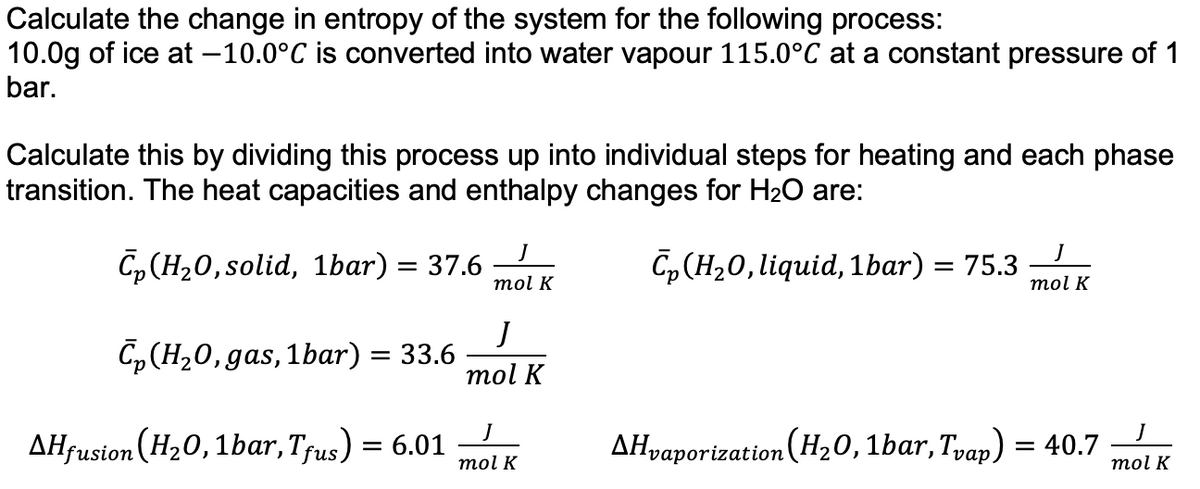 Calculate the change in entropy of the system for the following process:
10.0g of ice at -10.0°C is converted into water vapour 115.0°C at a constant pressure of 1
bar.
Calculate this by dividing this process up into individual steps for heating and each phase
transition. The heat capacities and enthalpy changes for H₂O are:
Cp (H₂0, solid, 1bar) = 37.6
Cp (H₂O, gas, 1bar) = 33.6
AHfusion (H₂0, 1bar, Tfus) = 6.01
mol K
J
mol K
mol K
C₂(H₂O, liquid, 1bar) = 75.3
mol K
▲Hvaporization (H₂0, 1bar, Tvap) = 40.7
J
mol K