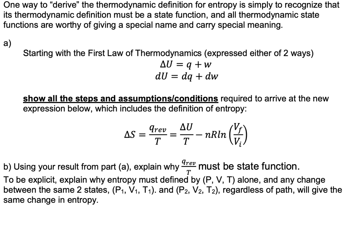 One way to "derive" the thermodynamic definition for entropy is simply to recognize that
its thermodynamic definition must be a state function, and all thermodynamic state
functions are worthy of giving a special name and carry special meaning.
a)
Starting with the First Law of Thermodynamics (expressed either of 2 ways)
AU = q + w
du =
dq + dw
show all the steps and assumptions/conditions required to arrive at the new
expression below, which includes the definition of entropy:
AS
-
arev AU
T
T
- nRln
()
arev
must be state function.
b) Using your result from part (a), explain why
T
To be explicit, explain why entropy must defined by (P, V, T) alone, and any change
between the same 2 states, (P₁, V₁, T₁). and (P2, V2, T2), regardless of path, will give the
same change in entropy.