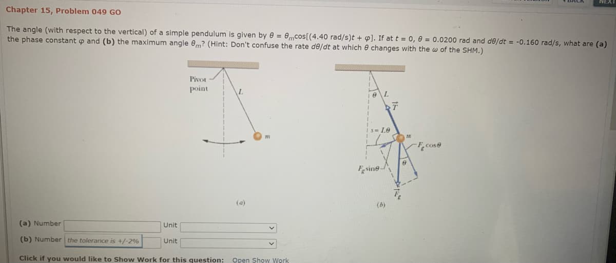 Chapter 15, Problem 049 GO
The angle (with respect to the vertical) of a simple pendulum is given by e = 0mcos[(4.40 rad/s)t + p]. If at t = 0, 0 = 0.0200 rad and de/dt = -0.160 rad/s, what are (a)
the phase constant p and (b) the maximum angle 0m? (Hint: Don't confuse the rate de/dt at which e changes with the w of the SHM.)
Pivor
point
L.
Is= Le
F,cose
Fgsine-
(a)
(6)
(a) Number
Unit
(b) Number the tolerance is +/-2%
Unit
Click if you would like to Show Work for this question:
Open Show Work

