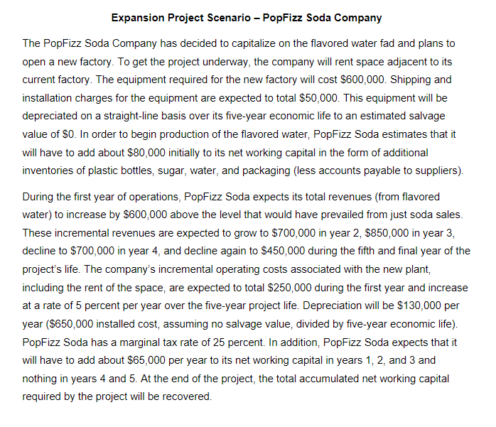 Expansion Project Scenario - PopFizz Soda Company
The PopFizz Soda Company has decided to capitalize on the flavored water fad and plans to
open a new factory. To get the project underway, the company will rent space adjacent to its
current factory. The equipment required for the new factory will cost $600,000. Shipping and
installation charges for the equipment are expected to total $50,000. This equipment will be
depreciated on a straight-line basis over its five-year economic life to an estimated salvage
value of $0. In order to begin production of the flavored water, PopFizz Soda estimates that it
will have to add about $80,000 initially to its net working capital in the form of additional
inventories of plastic bottles, sugar, water, and packaging (less accounts payable to suppliers).
During the first year of operations, PopFizz Soda expects its total revenues (from flavored
water) to increase by $600,000 above the level that would have prevailed from just soda sales.
These incremental revenues are expected to grow to $700,000 in year 2, $850,000 in year 3,
decline to $700,000 in year 4, and decline again to $450,000 during the fifth and final year of the
project's life. The company's incremental operating costs associated with the new plant,
including the rent of the space, are expected to total $250,000 during the first year and increase
at a rate of 5 percent per year over the five-year project life. Depreciation will be $130,000 per
year ($650,000 installed cost, assuming no salvage value, divided by five-year economic life).
PopFizz Soda has a marginal tax rate of 25 percent. In addition, PopFizz Soda expects that it
will have to add about $65,000 per year to its net working capital in years 1, 2, and 3 and
nothing in years 4 and 5. At the end of the project, the total accumulated net working capital
required by the project will be recovered.
