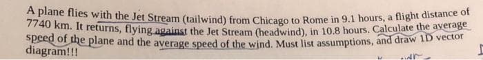 A plane flies with the Jet Stream (tailwind) from Chicago to Rome in 9.1 hours, a flight distance of
7740 km. It returns, flying against the Jet Stream (headwind), in 10.8 hours. Calculate the average
speed of the plane and the average speed of the wind. Must list assumptions, and draw 1D vector
diagram!!!
wr
M