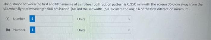 The distance between the first and fifth minima of a single-slit diffraction pattern is 0.350 mm with the screen 35.0 cm away from the
slit, when light of wavelength 560 nm is used. (a) Find the slit width. (b) Calculate the angle of the first diffraction minimum.
(a) Number
(b) Number
Units
Units