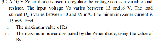 3.2 A 10 V Zener diode is used to regulate the voltage across a variable load
resistor. The input voltage Vs varies between 13 and16 V. The load
current (I, ) varies between 10 and 85 mA. The minimum Zener current is
15 mA. Find
i.
The maximum value of Rs
ii.
The maximum power dissipated by the Zener diode, using the value of
Rs.
