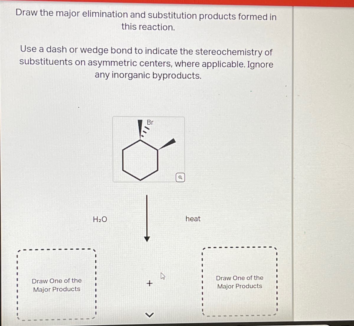 Draw the major elimination and substitution products formed in
this reaction.
Use a dash or wedge bond to indicate the stereochemistry of
substituents on asymmetric centers, where applicable. Ignore
any inorganic byproducts.
H₂O
Br
Draw One of the
Major Products
+
>
a
heat
Draw One of the
Major Products