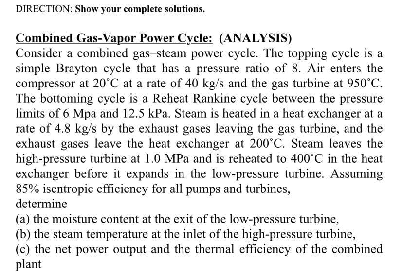 DIRECTION: Show your complete solutions.
Combined Gas-Vapor Power Cycle: (ANALYSIS)
Consider a combined gas-steam power cycle. The topping cycle is a
simple Brayton cycle that has a pressure ratio of 8. Air enters the
compressor at 20°C at a rate of 40 kg/s and the gas turbine at 950°C.
The bottoming cycle is a Reheat Rankine cycle between the pressure
limits of 6 Mpa and 12.5 kPa. Steam is heated in a heat exchanger at a
rate of 4.8 kg/s by the exhaust gases leaving the gas turbine, and the
exhaust gases leave the heat exchanger at 200°C. Steam leaves the
high-pressure turbine at 1.0 MPa and is reheated to 400°C in the heat
exchanger before it expands in the low-pressure turbine. Assuming
85% isentropic efficiency for all pumps and turbines,
determine
(a) the moisture content at the exit of the low-pressure turbine,
(b) the steam temperature at the inlet of the high-pressure turbine,
(c) the net power output and the thermal efficiency of the combined
plant