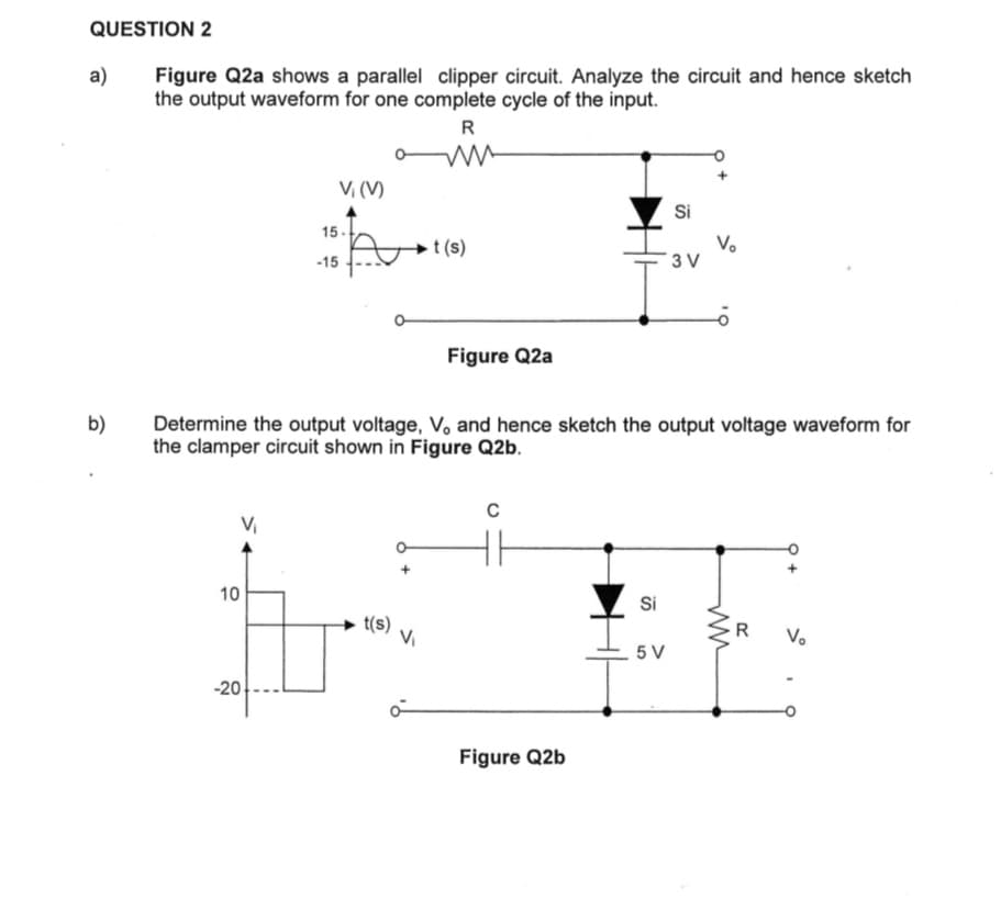 QUESTION 2
a)
b)
Figure Q2a shows a parallel clipper circuit. Analyze the circuit and hence sketch
the output waveform for one complete cycle of the input.
R
own
V₁
10
Vi (V)
A
-20
15-
-15
t(s)
t(s)
Figure Q2a
Determine the output voltage, V, and hence sketch the output voltage waveform for
the clamper circuit shown in Figure Q2b.
C
Figure Q2b
Si
Si
5 V
3V
V₂
R
Vo