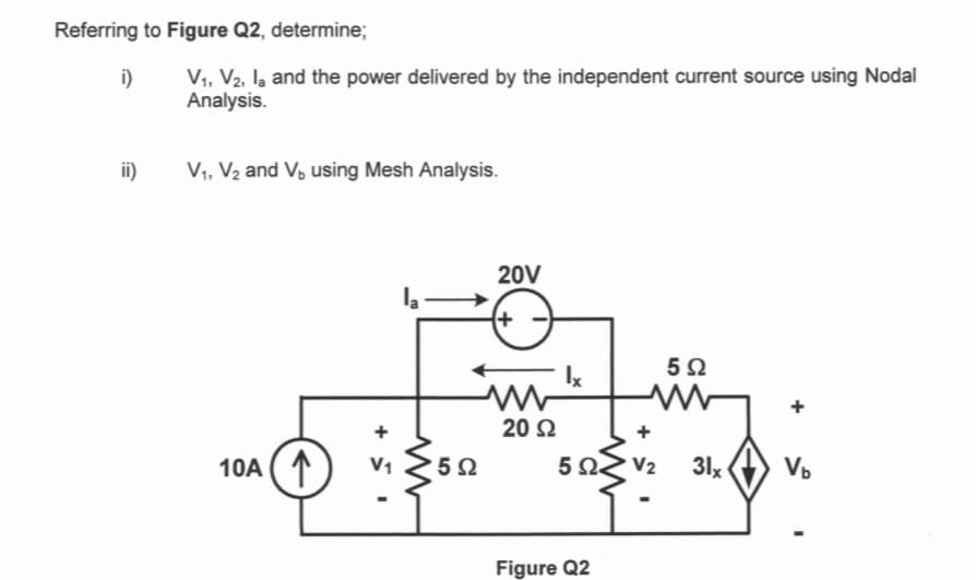 Referring to Figure Q2, determine;
i)
ii)
V₁, V2, la and the power delivered by the independent current source using Nodal
Analysis.
V₁, V₂ and V₁ using Mesh Analysis.
10A (₁
+ 1
www
502
20V
+
20 Ω
5 Ω
Figure Q2
V₂
5 Ω
31x
V₂