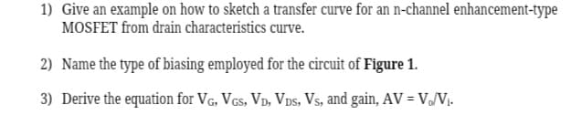 1) Give an example on how to sketch a transfer curve for an n-channel enhancement-type
MOSFET from drain characteristics curve.
2) Name the type of biasing employed for the circuit of Figure 1.
3) Derive the equation for VG, VGS, VD, VDS, Vs, and gain, AV = V₁/V₁.