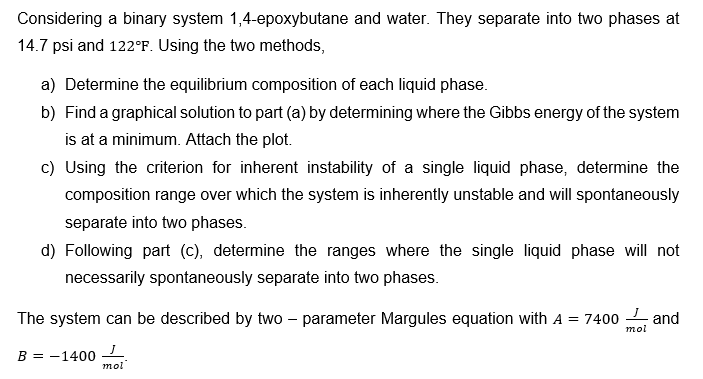 Considering a binary system 1,4-epoxybutane and water. They separate into two phases at
14.7 psi and 122°F. Using the two methods,
a) Determine the equilibrium composition of each liquid phase.
b) Find a graphical solution to part (a) by determining where the Gibbs energy of the system
is at a minimum. Attach the plot.
c) Using the criterion for inherent instability of a single liquid phase, determine the
composition range over which the system is inherently unstable and will spontaneously
separate into two phases.
d) Following part (c), determine the ranges where the single liquid phase will not
necessarily spontaneously separate into two phases.
The system can be described by two - parameter Margules equation with A = 7400 and
B = -1400
mol
mol