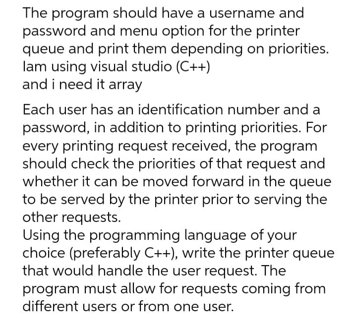 The program should have a username and
password and menu option for the printer
queue and print them depending on priorities.
lam using visual studio (C++)
and i need it array
Each user has an identification number and a
password, in addition to printing priorities. For
every printing request received, the program
should check the priorities of that request and
whether it can be moved forward in the queue
to be served by the printer prior to serving the
other requests.
Using the programming language of your
choice (preferably C++), write the printer queue
that would handle the user request. The
program must allow for requests coming from
different users or from one user.