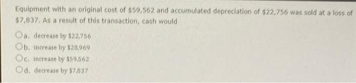 Equipment with an original cost of $59,562 and accumulated depreciation of $22,756 was sold at a loss of
$7,837. As a result of this transaction, cash would
Oa, decrease by $22.756
Ob, increase by $26,969
Oc, increase by $59.562
Od. decrease by $7.837
