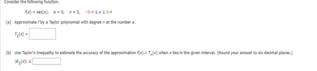 Consider the following function.
f(x) = sec(x), a = 0, n=2,-0.45x50.4
(a) Approximate f by a Taylor polynomial with degree n at the number a.
T₂(x) =
(b) Use Taylor's Inequality to estimate the accuracy of the approximation f(x) x T₂(x) when x lies in the given interval. (Round your answer to six decimal places.)
IR₂(x)|s