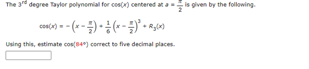 The 3rd degree Taylor polynomial for cos(x) centered at a = is given by the following.
cos(x) = − (x − 7) + (x −7)³ + R3(x)
Using this, estimate cos(84°) correct to five decimal places.