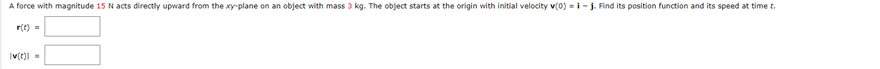 A force with magnitude 15 N acts directly upward from the xy-plane on an object with mass 3 kg. The object starts at the origin with initial velocity v(0)=i-j. Find its position function and its speed at time t.
r(t) =
Iv(t)=