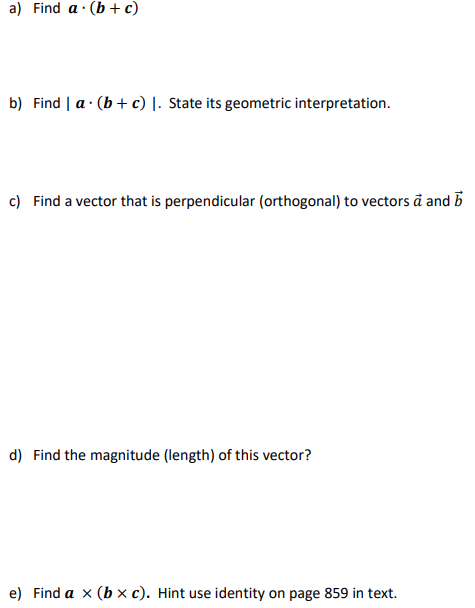 a) Find a (b + c)
b) Find | a (b + c) 1. State its geometric interpretation.
.
c) Find a vector that is perpendicular (orthogonal) to vectors a and b
d) Find the magnitude (length) of this vector?
e) Find a x (bx c). Hint use identity on page 859 in text.