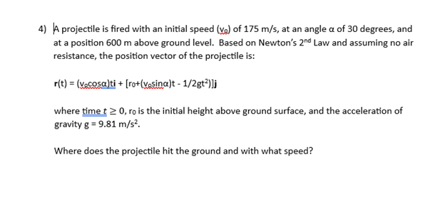4) A projectile is fired with an initial speed (v) of 175 m/s, at an angle a of 30 degrees, and
at a position 600 m above ground level. Based on Newton's 2nd Law and assuming no air
resistance, the position vector of the projectile is:
r(t) = (vecosa)ti + [ro+(vesina)t - 1/2gt²)]j
where time t≥ 0, ro is the initial height above ground surface, and the acceleration of
gravity g = 9.81 m/s².
Where does the projectile hit the ground and with what speed?