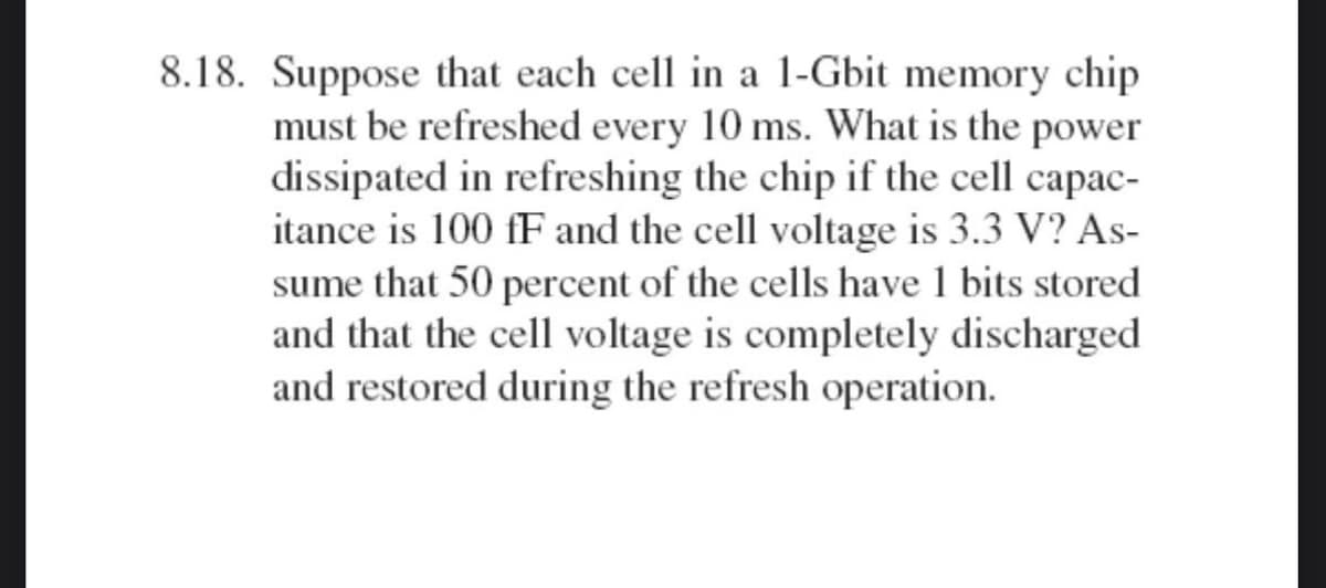 8.18. Suppose that each cell in a 1-Gbit memory chip
must be refreshed every 10 ms. What is the power
dissipated in refreshing the chip if the cell capac-
itance is 100 fF and the cell voltage is 3.3 V? As-
sume that 50 percent of the cells have 1 bits stored
and that the cell voltage is completely discharged
and restored during the refresh operation.