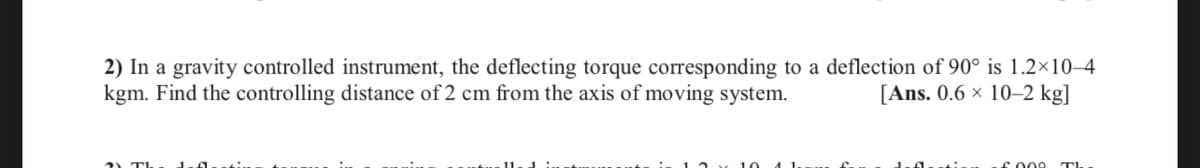 2) In a gravity controlled instrument, the deflecting torque corresponding to a deflection of 90° is 1.2×10–4
kgm. Find the controlling distance of 2 cm from the axis of moving system.
[Ans. 0.6 x 10–2 kg]
co00 TI
