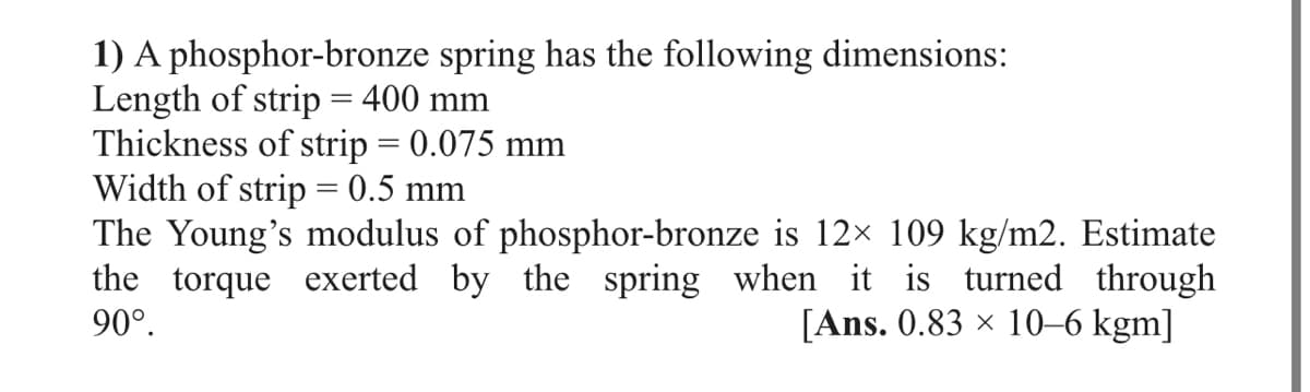 1) A phosphor-bronze spring has the following dimensions:
Length of strip = 400 mm
Thickness of strip = 0.075 mm
Width of strip = 0.5 mm
The Young's modulus of phosphor-bronze is 12× 109 kg/m2. Estimate
the torque exerted by the spring when it is turned through
90°.
%3D
[Ans. 0.83 x 10–6 kgm]
