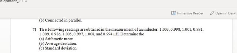ssignment_2
5 Immersive Reader
O Open in Deskt
(b) Connected in paralld.
7) The following readings are obtained in the measurement of an inductor: 1.003,0.998, 1.001, 0.991,
1.009, 0.986, 1.005,0.997, 1.008, and 0.994 µH. Determine the
(a) Arithmetic mean.
(b) Average deviation.
(c) Standard deviation.
