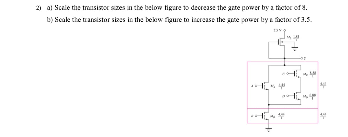 2) a) Scale the transistor sizes in the below figure to decrease the gate power by a factor of 8.
b) Scale the transistor sizes in the below figure to increase the gate power by a factor of 3.5.
2.5 V
HE
OY
Co-
10
M. 444
AO
DO
BO
