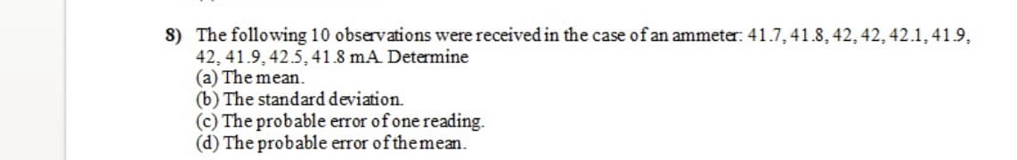 8) The following 10 observations were received in the case of an ammeter: 41.7, 41.8, 42, 42, 42.1, 41.9,
42, 41.9, 42.5, 41.8 mA Determine
(a) The mean.
(b) The standard deviation.
(c) The probable error of one reading.
(d) The probable error of themean.
