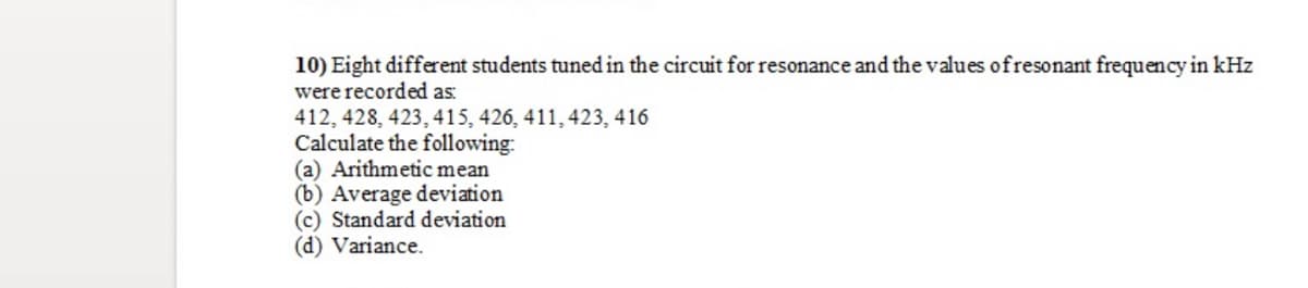 10) Eight different students tuned in the circuit for resonance and the values ofresonant frequency in kHz
were recorded as:
412, 428, 423, 415, 426, 411, 423, 416
Calculate the following:
(a) Arithmetic mean
(b) Average deviation
(c) Standard deviation
(d) Variance.
