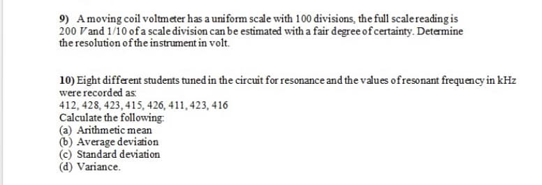 9) Amoving coil voltmeter has a uniform scale with 100 divisions, the full scalereading is
200 Vand 1/10 of a scale division can be estimated with a fair degree of certainty. Determine
the resolution of the instrument in volt.
10) Eight different students tuned in the circuit for resonance and the values ofresonant frequency in kHz
were recorded as:
412, 428, 423, 415, 426, 411, 423, 416
Calculate the following:
(a) Arithmetic mean
(b) Average deviation
(c) Standard deviation
(d) Variance.
