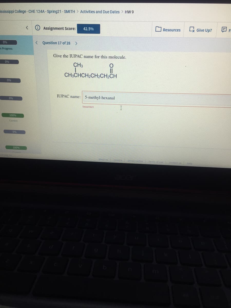 ississippi College- CHE 124A - Spring21 - SMITH > Activities and Due Dates > HW 9
O Assignment Score:
Lx Give Up?
42.5%
Resources
0%
< Question 17 of 28
n Progress
Give the IUPAC name for this molecule.
0%
CH3
CH3CHCH2CH2CH2CH
0%
IUPAC name: 5-methyl-hexanal
0%
Incorrect
100%
Correct
0%
100%
caleeia
pmacy polloy
terme of use contact us help
