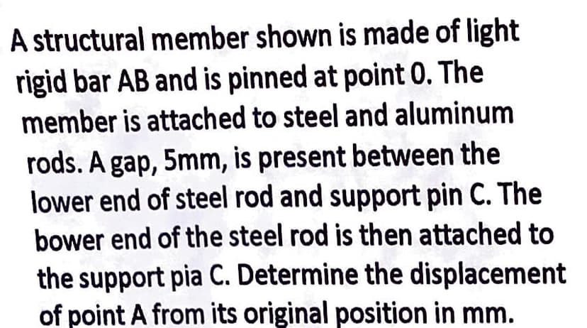 A structural member shown is made of light
rigid bar AB and is pinned at point 0. The
member is attached to steel and aluminum
rods. A gap, 5mm, is present between the
lower end of steel rod and support pin C. The
bower end of the steel rod is then attached to
the support pia C. Determine the displacement
of point A from its original position in mm.
