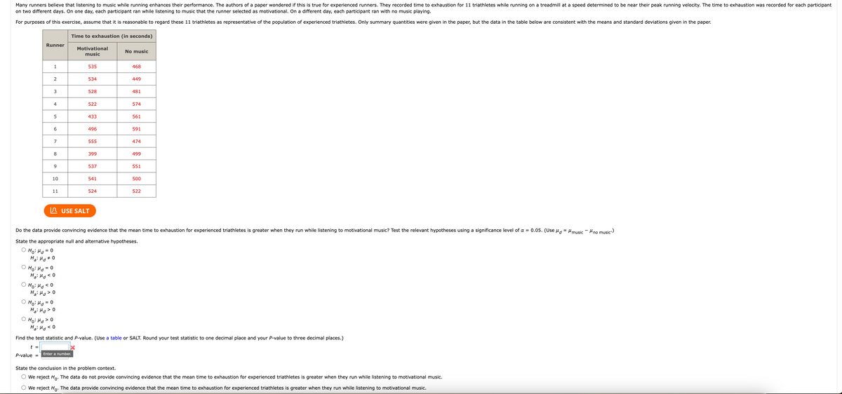Many runners believe that listening to music while running enhances their performance. The authors of a paper wondered if this is true for experienced runners. They recorded time to exhaustion for 11 triathletes while running on a treadmill at a speed determined to be near their peak running velocity. The time to exhaustion was recorded for each participant
on two different days. On one day, each participant ran while listening to music that the runner selected as motivational. On a different day, each participant ran with no music playing.
For purposes of this exercise, assume that it is reasonable to regard these 11 triathletes as representative of the population of experienced triathletes. Only summary quantities were given in the paper, but the data in the table below are consistent with the means and standard deviations given in the paper.
Time to exhaustion (in seconds)
Motivational
music
Runner
1
2
3
4
5
P-value
6
Ho: Md > O
Ha: Md<
7
8
9
10
11
Ha: Md 0
= 0
Ho: Md
H₂: Md < 0
оно: нако
Hai Ma > O
Ho: Md = 0
H₂: Md > 0
< 0
535
534
528
Enter a number.
522
433
496
555
399
537
541
524
USE SALT
No music
468
449
481
574
Do the data provide convincing evidence that the mean time to exhaustion for experienced triathletes is greater when they run while listening to motivational music? Test the relevant hypotheses using a significance level of α = 0.05. (Used="music - Mno music.)
State the appropriate null and alternative hypotheses.
○ Ho: Md =
0
561
591
474
499
551
500
522
Find the test statistic and P-value. (Use a table or SALT. Round your test statistic to one decimal place and your P-value to three decimal places.)
t =
State the conclusion in the problem context.
We reject Ho. The data do not provide convincing evidence that the mean time to exhaustion for experienced triathletes is greater when they run while listening to motivational music.
We reject Ho. The data provide convincing evidence that the mean time to exhaustion for experienced triathletes is greater when they run while listening to motivational music.