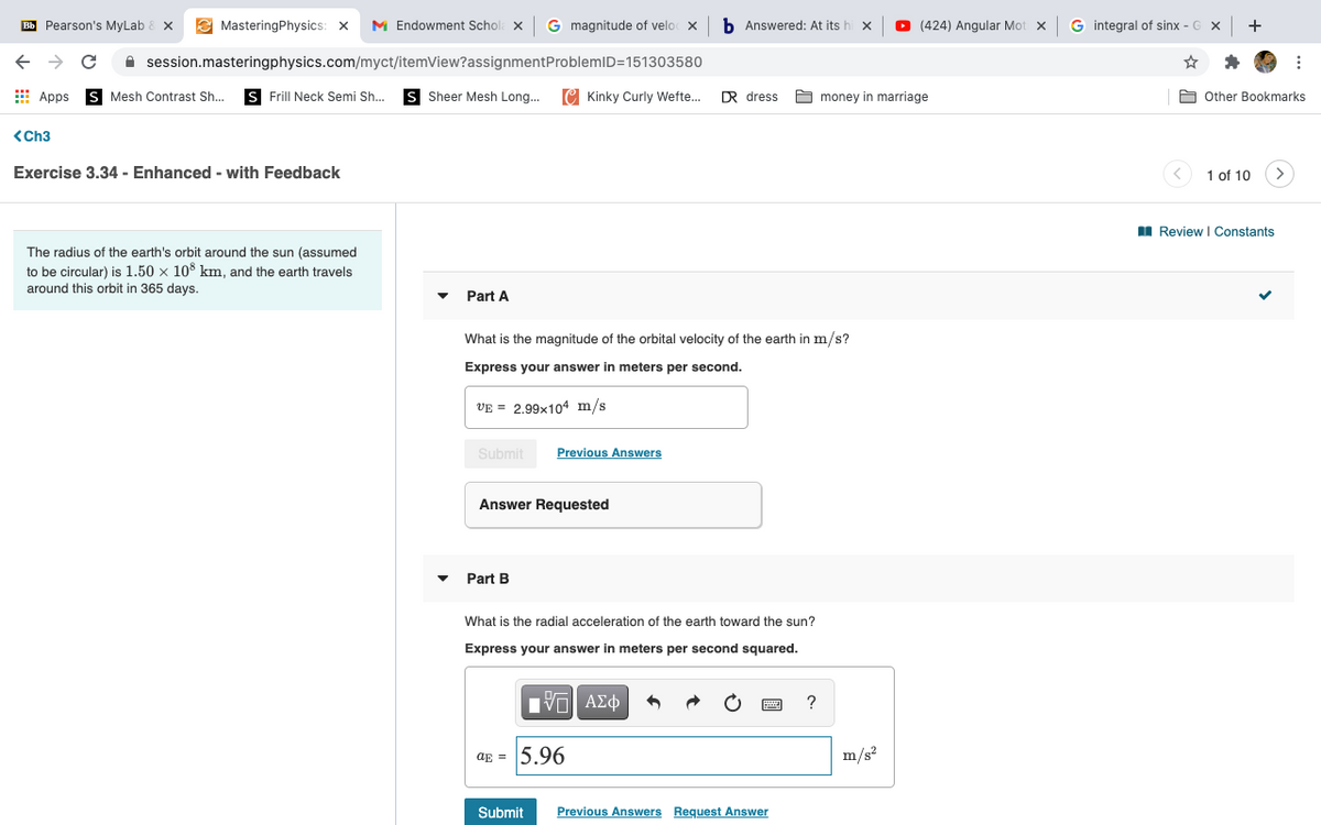 Bb Pearson's MyLab
E MasteringPhysics:
M Endowment Schola x
G magnitude of velo x
b Answered: At its h
O (424) Angular Mot x
G integral of sinx - G X
+
A session.masteringphysics.com/myct/itemView?assignmentProblemID=151303580
E Apps
S Mesh Contrast Sh...
S Frill Neck Semi Sh..
S Sheer Mesh Long...
C Kinky Curly Wefte.
DR dress
A money in marriage
A Other Bookmarks
<Ch3
Exercise 3.34 - Enhanced - with Feedback
1 of 10
I Review I Constants
The radius of the earth's orbit around the sun (assumed
to be circular) is 1.50 x 108 km, and the earth travels
around this orbit in 365 days.
Part A
What is the magnitude of the orbital velocity of the earth in m/s?
Express your answer in meters per second.
VE = 2.99x104 m/s
Submit
Previous Answers
Answer Requested
Part B
What is the radial acceleration of the earth toward the sun?
Express your answer in meters per second squared.
?
ag = 5.96
m/s?
Submit
Previous Answers Request Answer

