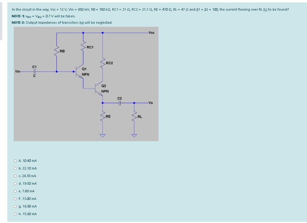 In the circuit in the way, Vcc = 12 V, Vin = 650 mv, RB = 780 ko, RC1 = 21 Q, RC2 = 21.1 0, RE = 4700, RL = 47 Q and $1 = 82 = 100, the current flowing over RL (I) to be found?
NOTE-1: Vaci = Var2 = 0.7 V will be taken.
NOTE-2: Output impedances of transistors (rol will be neglected.
Vcc
RC1
RB
RC2
C1
Q1
Vin-
NPN
Q2
NPN
C2
Vo
RE
RL
O A. 10.40 mA
O b. 22.10 mA
O c. 24.70 mA
O d. 19.50 mA
O e. 7.80 mA
O F. 13.00 mA
O g. 16.90 mA
O h. 15.60 mA
