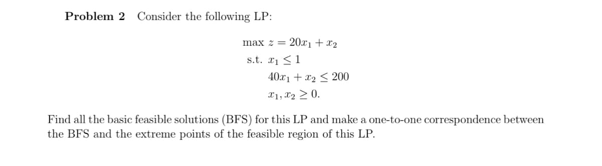 Problem 2 Consider the following LP:
max z = 20x₁ + x₂
s.t. ₁1
40x1+x2200
x1, x2 > 0.
Find all the basic feasible solutions (BFS) for this LP and make a one-to-one correspondence between
the BFS and the extreme points of the feasible region of this LP.