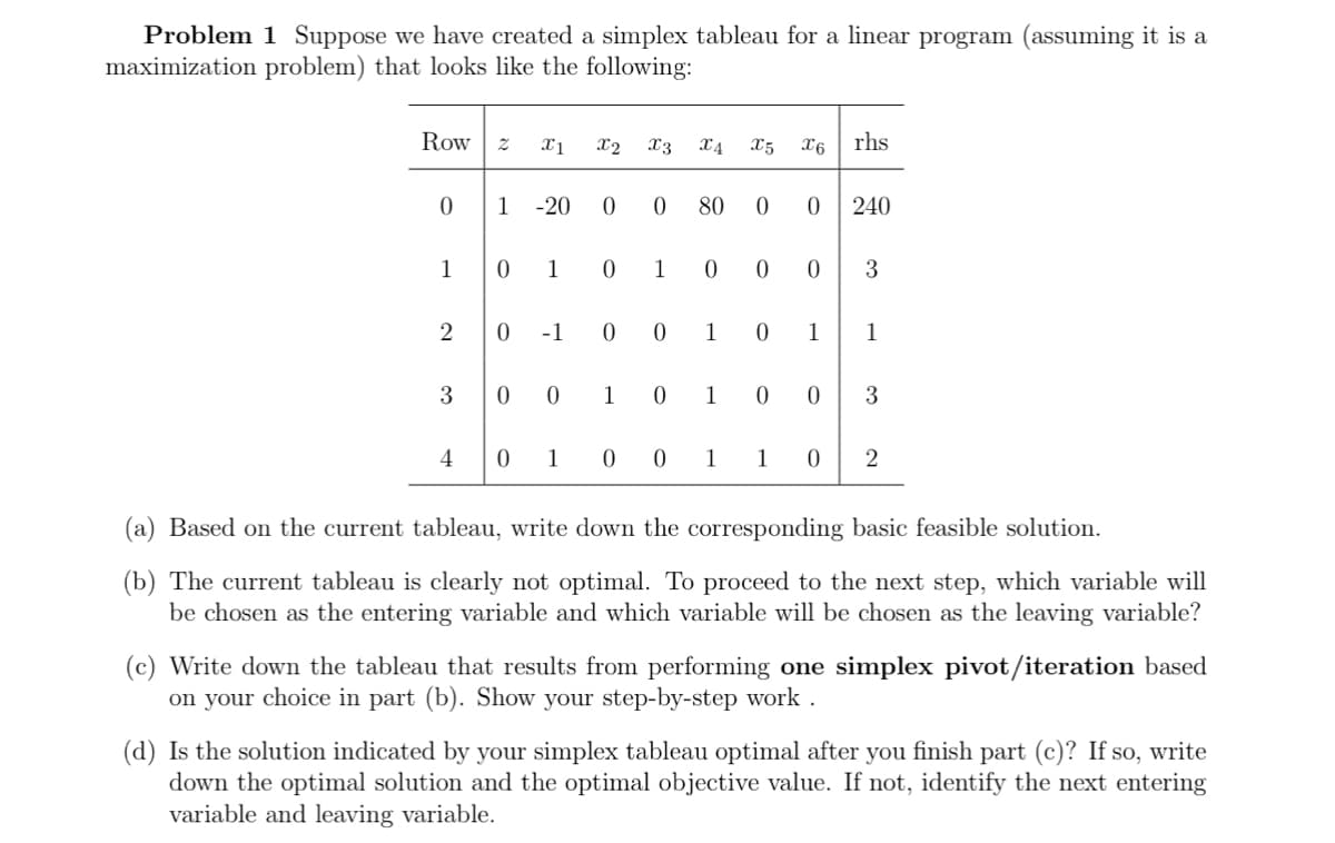 Problem 1 Suppose we have created a simplex tableau for a linear program (assuming it is a
maximization problem) that looks like the following:
Row
0
1
2
3
4
2 x1
1 -20
X2 X3
0 0
0 1 0
00
0 -1 0 0
X4 X5 x6 rhs
1 0
80 0 0
0 1 0 0
1
0
1
0 1
240
0 3
1 0 1 0 0 3
1
1
0 2
(a) Based on the current tableau, write down the corresponding basic feasible solution.
(b) The current tableau is clearly not optimal. To proceed to the next step, which variable will
be chosen as the entering variable and which variable will be chosen as the leaving variable?
(c) Write down the tableau that results from performing one simplex pivot/iteration based
on your choice in part (b). Show your step-by-step work.
(d) Is the solution indicated by your simplex tableau optimal after you finish part (c)? If so, write
down the optimal solution and the optimal objective value. If not, identify the next entering
variable and leaving variable.