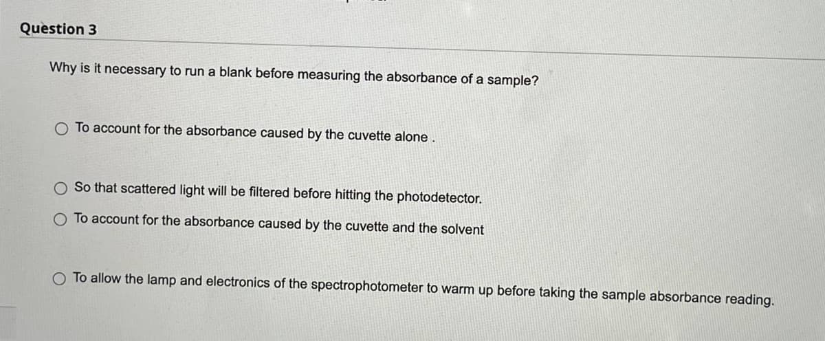 Question 3
Why is it necessary to run a blank before measuring the absorbance of a sample?
O To account for the absorbance caused by the cuvette alone.
So that scattered light will be filtered before hitting the photodetector.
To account for the absorbance caused by the cuvette and the solvent
O To allow the lamp and electronics of the spectrophotometer to warm up before taking the sample absorbance reading.