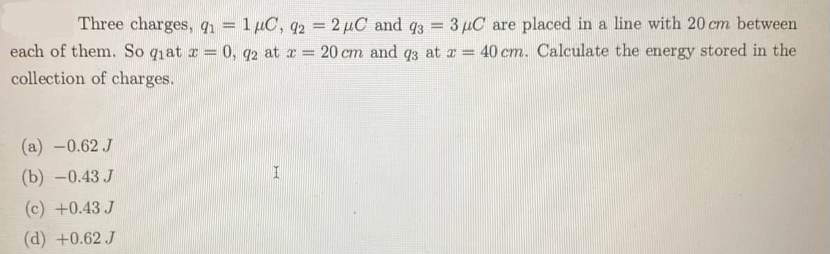 Three charges, q = 1µC, q2 = 2 µC and q3 = 3 µC are placed in a line with 20 cm between
each of them. So qat r = 0, 92 at a = 20 cm and q3 at x = 40 cm. Calculate the energy stored in the
collection of charges.
(а) —0.62 J
(b) -0.43 J
(c) +0.43 J
(d) +0.62 J
