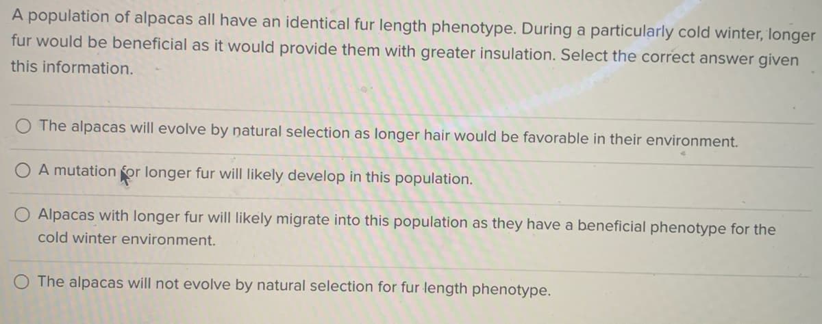 A population of alpacas all have an identical fur length phenotype. During a particularly cold winter, longer
fur would be beneficial as it would provide them with greater insulation. Select the correct answer given
this information.
The alpacas will evolve by natural selection as longer hair would be favorable in their environment.
A mutation for longer fur will likely develop in this population.
Alpacas with longer fur will likely migrate into this population as they have a beneficial phenotype for the
cold winter environment.
The alpacas will not evolve by natural selection for fur length phenotype.
