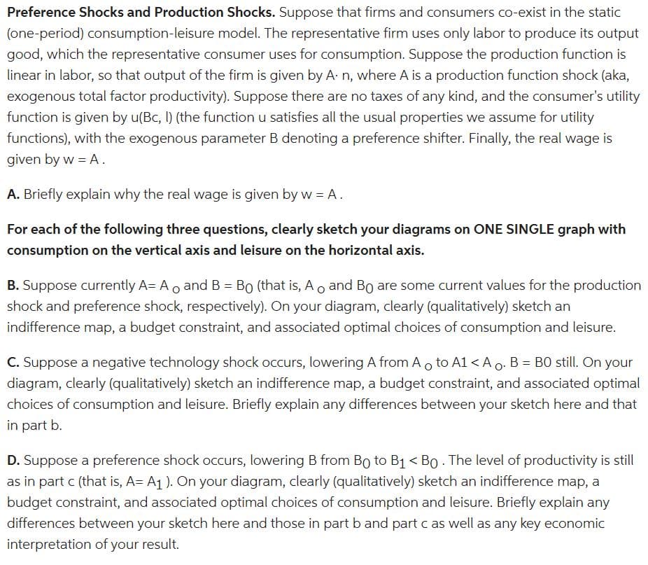 Preference Shocks and Production Shocks. Suppose that firms and consumers co-exist in the static
(one-period) consumption-leisure model. The representative firm uses only labor to produce its output
good, which the representative consumer uses for consumption. Suppose the production function is
linear in labor, so that output of the firm is given by A. n, where A is a production function shock (aka,
exogenous total factor productivity). Suppose there are no taxes of any kind, and the consumer's utility
function is given by u(Bc, I) (the function u satisfies all the usual properties we assume for utility
functions), with the exogenous parameter B denoting a preference shifter. Finally, the real wage is
given by w = A.
A. Briefly explain why the real wage is given by w = A.
For each of the following three questions, clearly sketch your diagrams on ONE SINGLE graph with
consumption on the vertical axis and leisure on the horizontal axis.
B. Suppose currently A= A and B = Bo (that is, A and Bo are some current values for the production
shock and preference shock, respectively). On your diagram, clearly (qualitatively) sketch an
indifference map, a budget constraint, and associated optimal choices of consumption and leisure.
C. Suppose a negative technology shock occurs, lowering A from A to A1 < Ao. B = BO still. On your
diagram, clearly (qualitatively) sketch an indifference map, a budget constraint, and associated optimal
choices of consumption and leisure. Briefly explain any differences between your sketch here and that
in part b.
D. Suppose a preference shock occurs, lowering B from Bo to B₁ < Bo. The level of productivity is still
as in part c (that is, A= A₁). On your diagram, clearly (qualitatively) sketch an indifference map, a
budget constraint, and associated optimal choices of consumption and leisure. Briefly explain any
differences between your sketch here and those in part b and part c as well as any key economic
interpretation of your result.