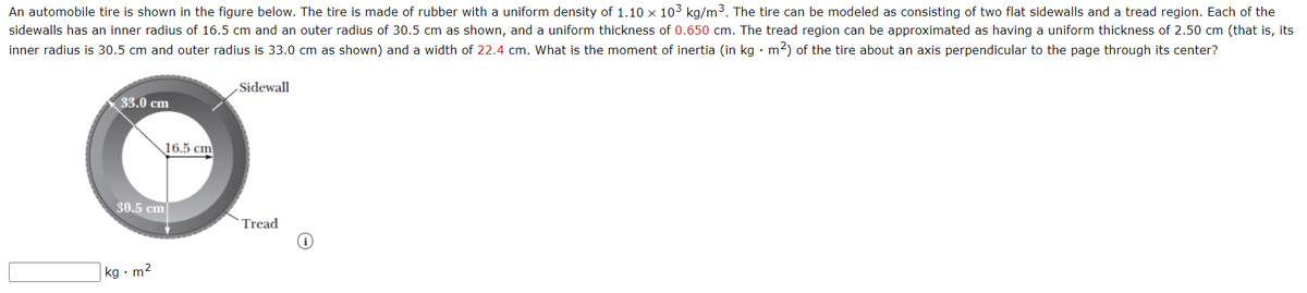 An automobile tire is shown in the figure below. The tire is made of rubber with a uniform density of 1.10 × 103 kg/m3. The tire can be modeled as consisting of two flat sidewalls and a tread region. Each of the
sidewalls has an inner radius of 16.5 cm and an outer radius of 30.5 cm as shown, and a uniform thickness of 0.650 cm. The tread region can be approximated as having a uniform thickness of 2.50 cm (that is, its
inner radius is 30.5 cm and outer radius is 33.0 cm as shown) and a width of 22.4 cm. What is the moment of inertia (in kg · m2) of the tire about an axis perpendicular to the page through its center?
Sidewall
33.0 cm
16.5 cm
30.5 cm
Tread
kg • m2
