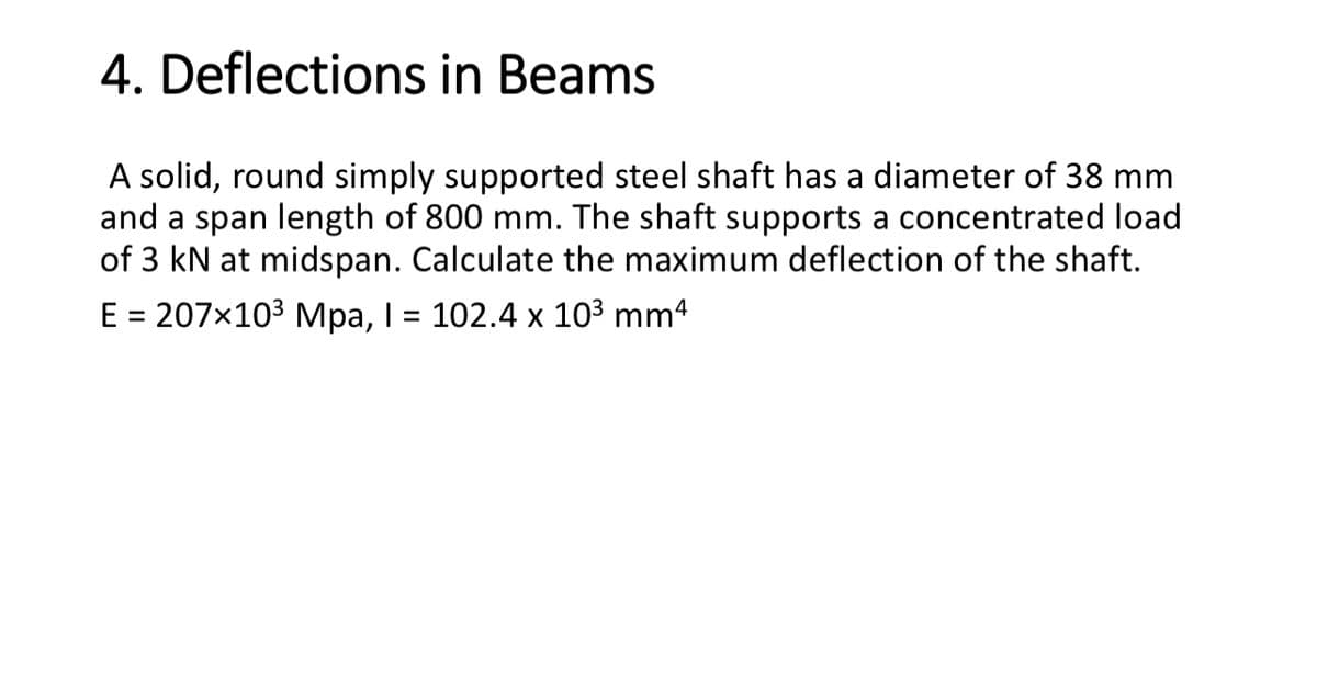 4. Deflections in Beams
A solid, round simply supported steel shaft has a diameter of 38 mm
and a span length of 800 mm. The shaft supports a concentrated load
of 3 kN at midspan. Calculate the maximum deflection of the shaft.
E = 207×103 Mpa, I = 102.4 x 103 mm4