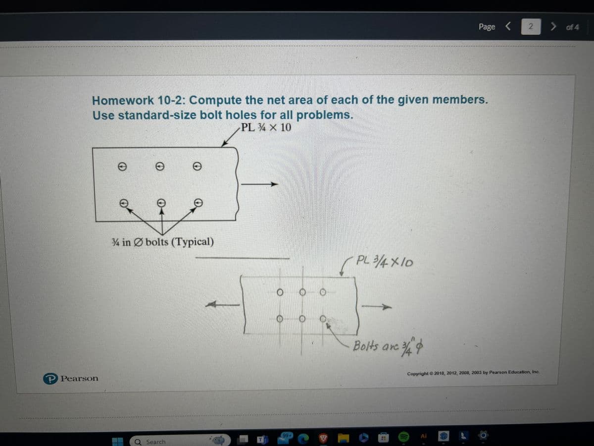 Page < 2
> of 4
Homework 10-2: Compute the net area of each of the given members.
Use standard-size bolt holes for all problems.
℗ Pearson
Ө
Θ
Θ
3/4 in bolts (Typical)
PL 4 × 10
O
(PL 3/4×10
Bolts are
○中
Copyright 2018, 2012, 2008, 2003 by Pearson Education, Inc.
99+
Ai
Q Search