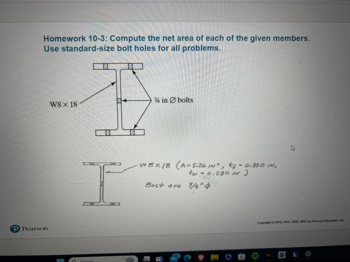 P Pearson
Homework 10-3: Compute the net area of each of the given members.
Use standard-size bolt holes for all problems.
И
W8 X 18
☑
34 in bolts
I
w8x18 (A=5.26 IN³, t=0.330 IN,
tw = 0.230 IN)
Bolt are 3/4" $
Search
Copyright © 2018, 2012, 2008, 2003 by Pearson Education, Inc.
99+
Ai